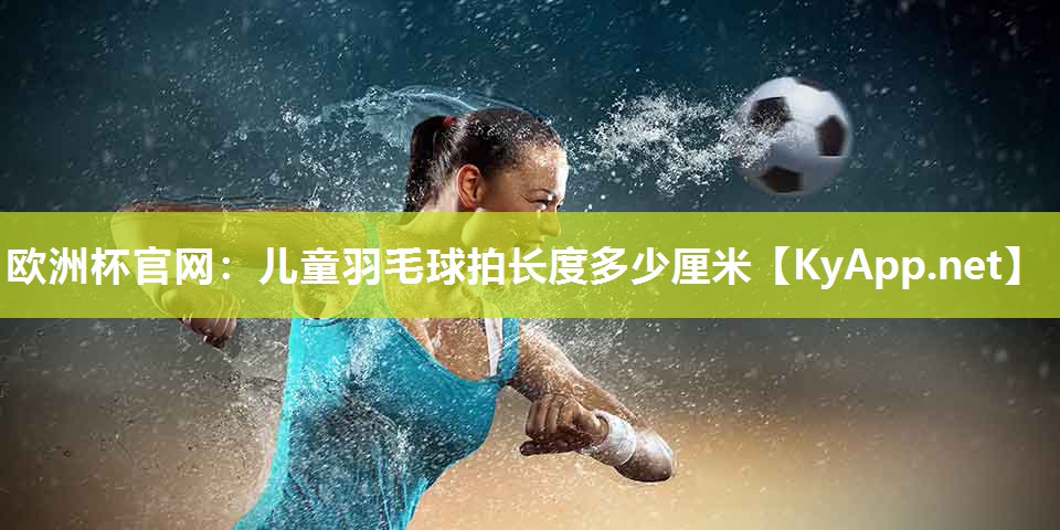 欧洲杯官网：儿童羽毛球拍长度多少厘米
