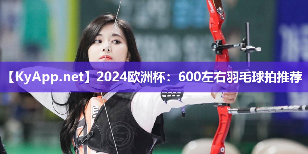 2024欧洲杯：600左右羽毛球拍推荐