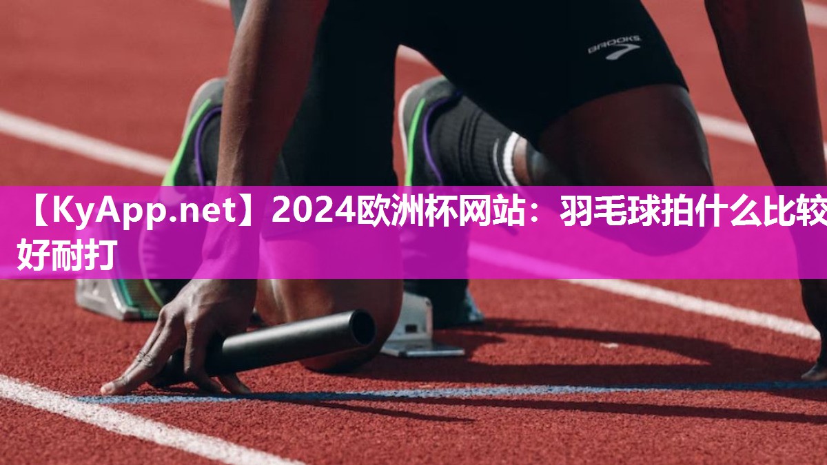 2024欧洲杯网站：羽毛球拍什么比较好耐打