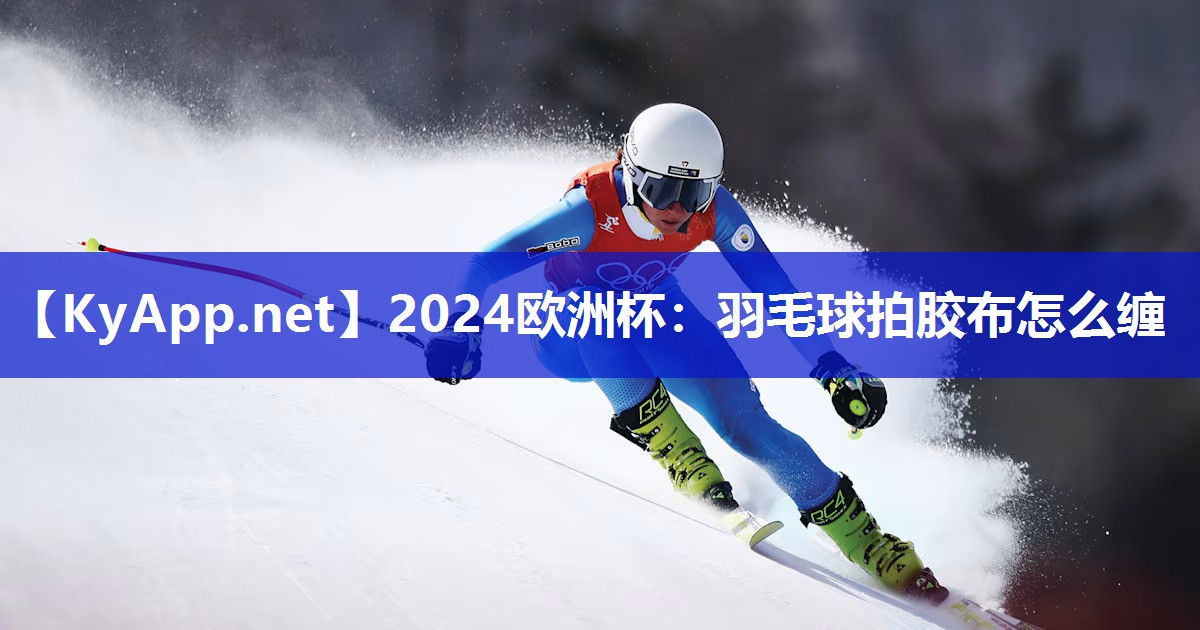 2024欧洲杯：羽毛球拍胶布怎么缠